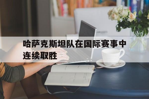 平博体育-哈萨克斯坦队在国际赛事中连续取胜的原因